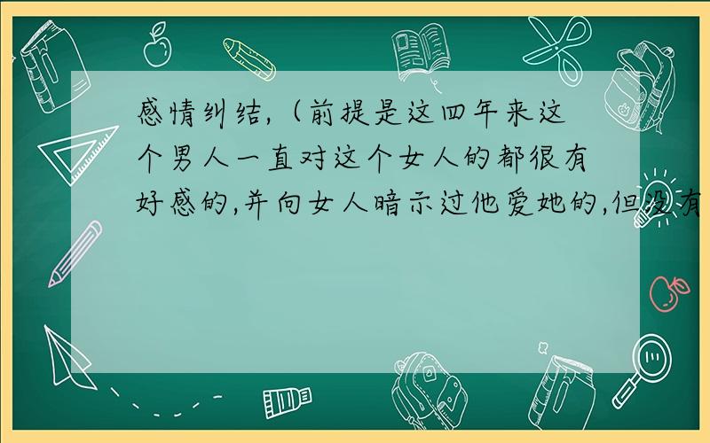 感情纠结,（前提是这四年来这个男人一直对这个女人的都很有好感的,并向女人暗示过他爱她的,但没有表白过,终于有一天他们两个有机会单独在一块聊天到很晚,这个女人想深入的去了解一