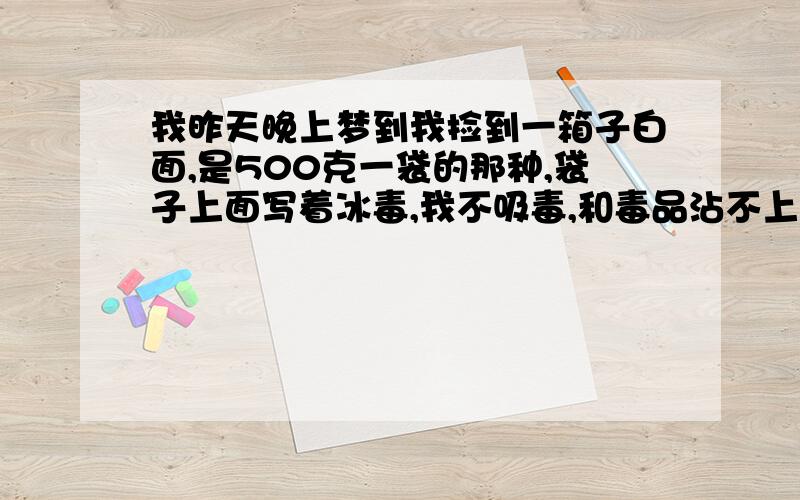 我昨天晚上梦到我捡到一箱子白面,是500克一袋的那种,袋子上面写着冰毒,我不吸毒,和毒品沾不上边的啊.