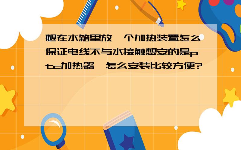 想在水箱里放一个加热装置怎么保证电线不与水接触想安的是ptc加热器,怎么安装比较方便?