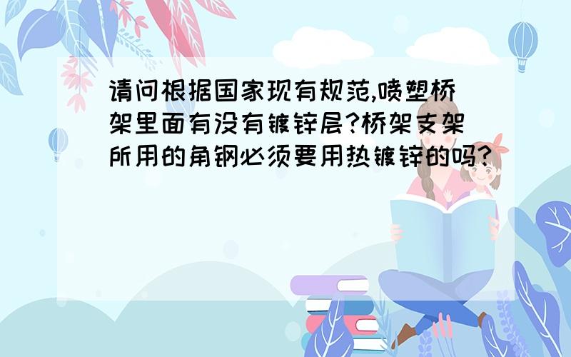 请问根据国家现有规范,喷塑桥架里面有没有镀锌层?桥架支架所用的角钢必须要用热镀锌的吗?