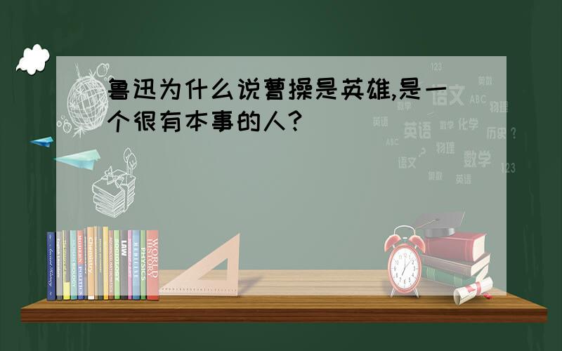 鲁迅为什么说曹操是英雄,是一个很有本事的人?