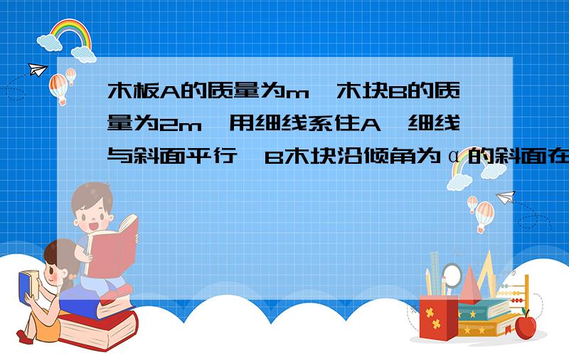 木板A的质量为m,木块B的质量为2m,用细线系住A,细线与斜面平行,B木块沿倾角为α的斜面在木板的下面匀速下滑,若A和B之间及B和斜面之间的动摩擦因数相同,求动摩擦因数μ及细线的拉力T