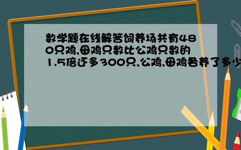 数学题在线解答饲养场共有480只鸡,母鸡只数比公鸡只数的1.5倍还多300只,公鸡,母鸡各养了多少只?用方程式