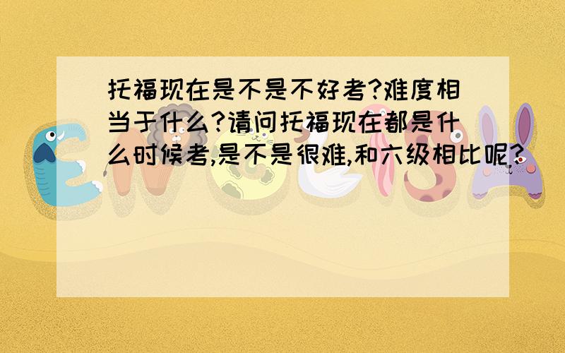 托福现在是不是不好考?难度相当于什么?请问托福现在都是什么时候考,是不是很难,和六级相比呢?