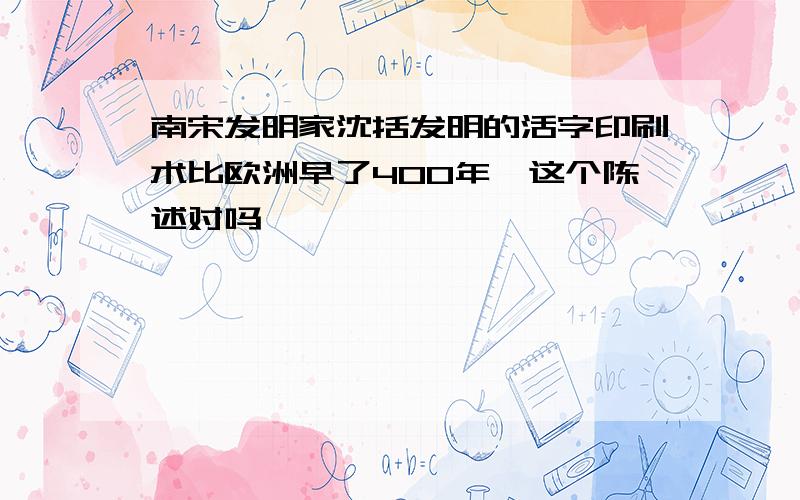 南宋发明家沈括发明的活字印刷术比欧洲早了400年,这个陈述对吗