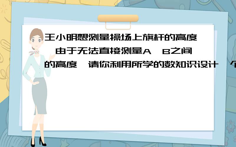 王小明想测量操场上旗杆的高度,由于无法直接测量A、B之间的高度,请你利用所学的数知识设计一个测量方案1、画出测量图形2、写出测量步骤（测出数据用字母表示）3、计算出旗杆的高度（