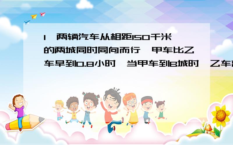 1、两辆汽车从相距150千米的两城同时同向而行,甲车比乙车早到0.8小时,当甲车到B城时,乙车离B城24千米,问：甲车行驶全程用了多少小时?2、甲、乙两个车队从相隔420千米的两地同时出发,相向