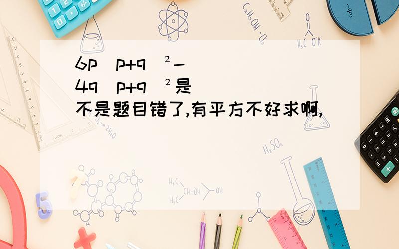 6p(p+q)²-4q(p+q)²是不是题目错了,有平方不好求啊,