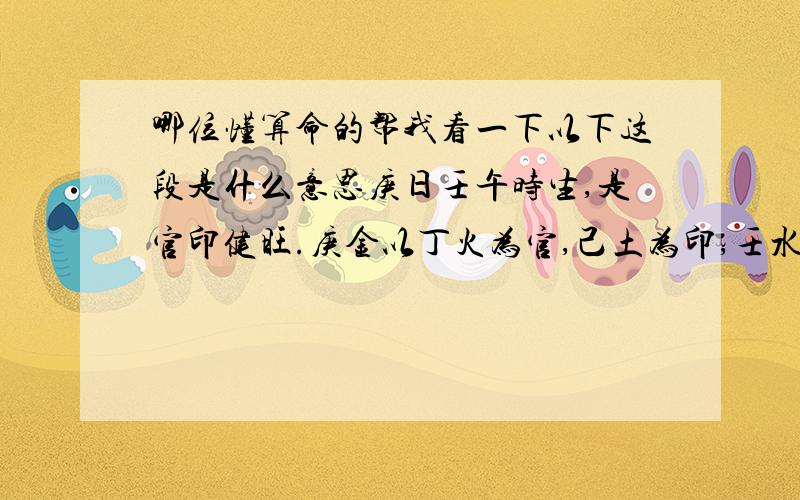 哪位懂算命的帮我看一下以下这段是什么意思庚日壬午时生,是官印健旺.庚金以丁火为官,己土为印,壬水为食.午上壬食无气,丁己禄旺.通金土月气扶身的,贵显.通火气,官贵太重,反而化为鬼；