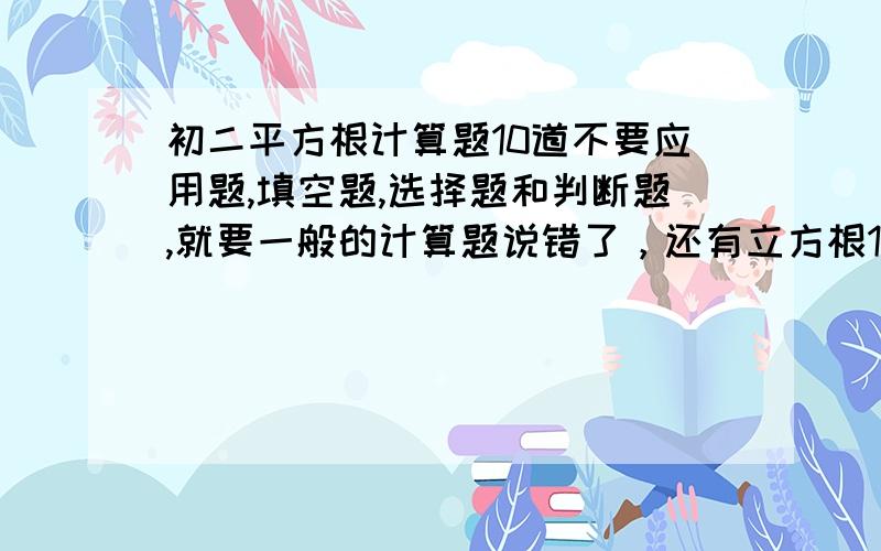 初二平方根计算题10道不要应用题,填空题,选择题和判断题,就要一般的计算题说错了，还有立方根10道