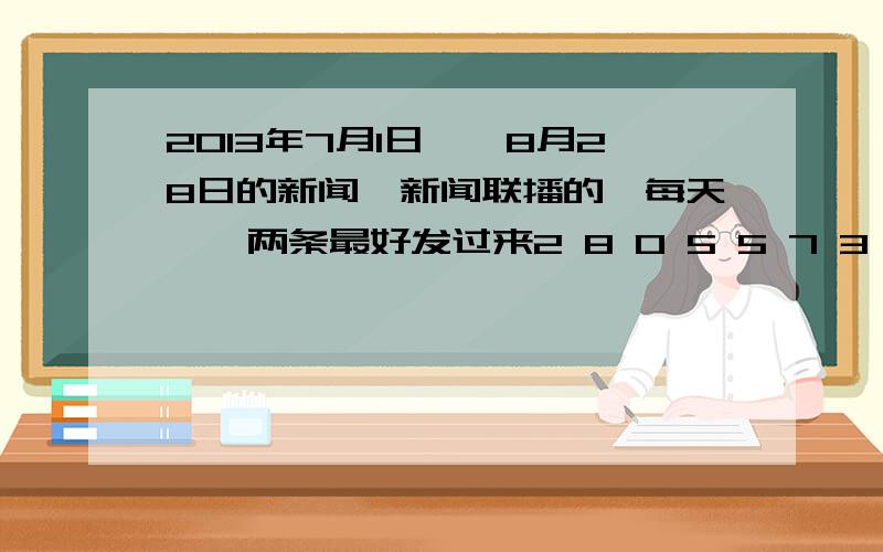 2013年7月1日——8月28日的新闻,新闻联播的,每天一、两条最好发过来2 8 0 5 5 7 3 9 7 9 @.c o m2 8 0 5 5 7 3 9 7 @ q q.c o m,刚才弄搞错了,擦