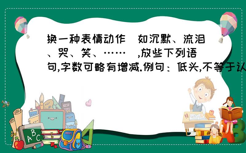 换一种表情动作（如沉默、流泪、哭、笑、……）,放些下列语句,字数可略有增减.例句：低头,不等于认输,低头有时是对过去的反思,有时是对未来的筹划.仿写：—————————————