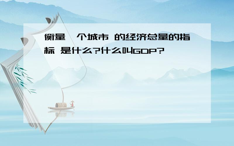 衡量一个城市 的经济总量的指标 是什么?什么叫GDP?