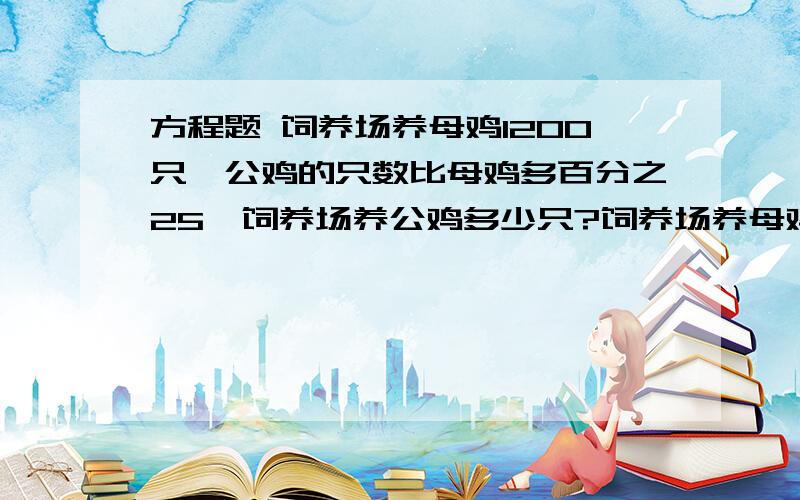 方程题 饲养场养母鸡1200只,公鸡的只数比母鸡多百分之25,饲养场养公鸡多少只?饲养场养母鸡1200只,母鸡比公鸡少百分之20,饲养场公鸡多少只?加工一批零件,第一天加工了总量的百分之37.5,正好