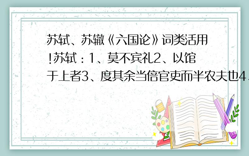 苏轼、苏辙《六国论》词类活用!苏轼：1、莫不宾礼2、以馆于上者3、度其余当倍官吏而半农夫也4、锄而尽去之5、故少宽之苏辙：1、而蔽山东之诸侯2、然后秦人得通其兵于东诸侯3、故夫天