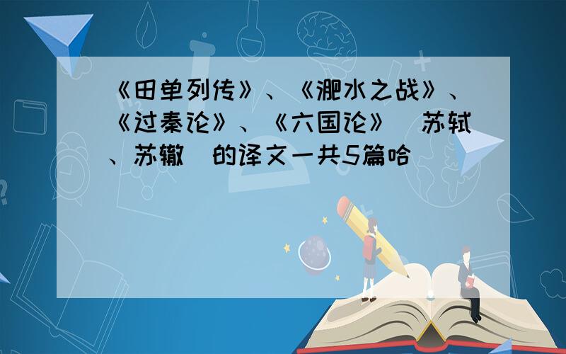 《田单列传》、《淝水之战》、《过秦论》、《六国论》（苏轼、苏辙）的译文一共5篇哈