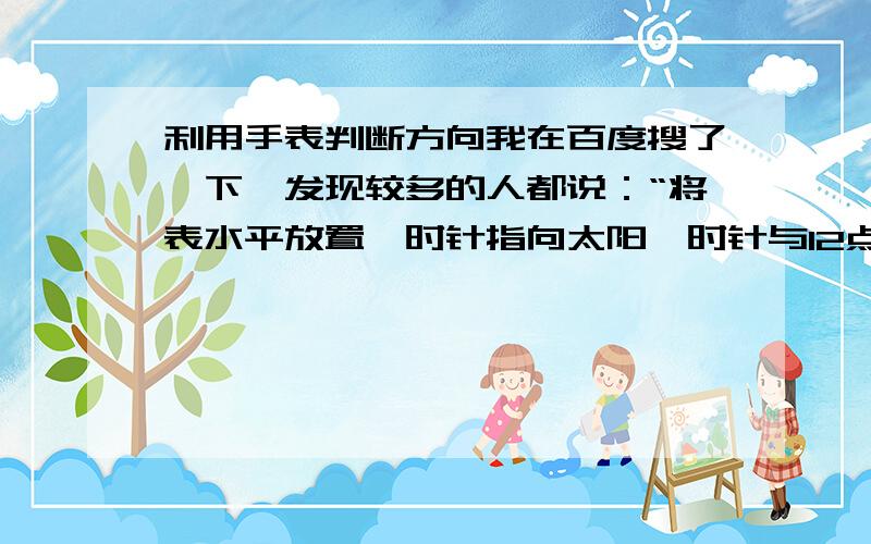 利用手表判断方向我在百度搜了一下,发现较多的人都说：“将表水平放置,时针指向太阳,时针与12点刻度之间夹角的平分线指示南北方向.”.但是我不明白要将手表怎么放（不是指平放）,是