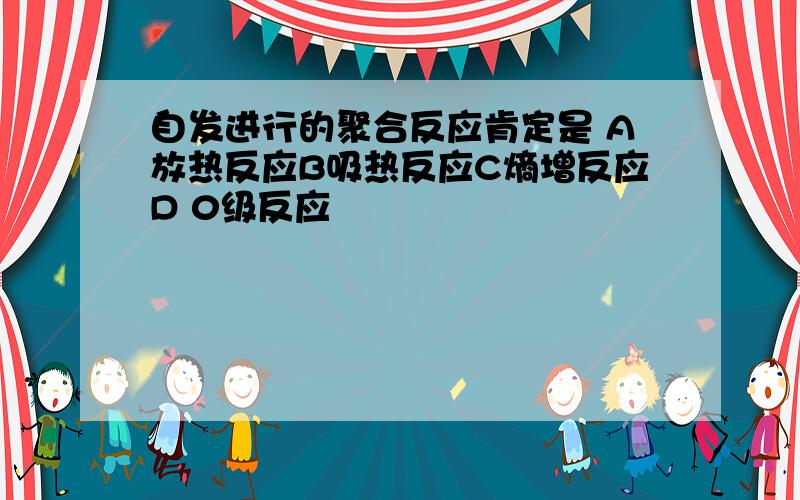 自发进行的聚合反应肯定是 A放热反应B吸热反应C熵增反应D 0级反应