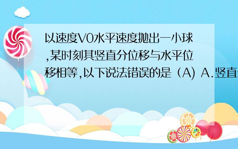 以速度V0水平速度抛出一小球,某时刻其竖直分位移与水平位移相等,以下说法错误的是（A) A.竖直分速度等于水平分速度 B.此时球的速度为√5 VO C.运动时间为(2V0)/ g D.运动的位移是(2√2v0)/g 为