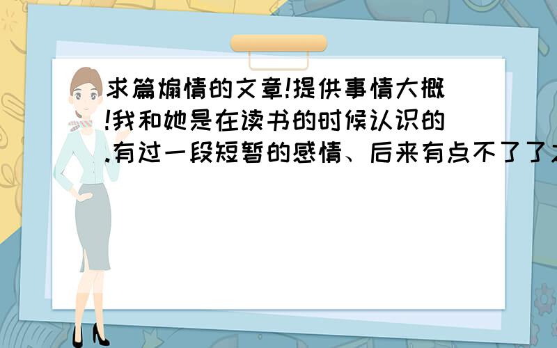 求篇煽情的文章!提供事情大概!我和她是在读书的时候认识的.有过一段短暂的感情、后来有点不了了之的感觉.又由于我外出求学、差不多5年了无音讯、只是在五年前快走时见过她一面.直到