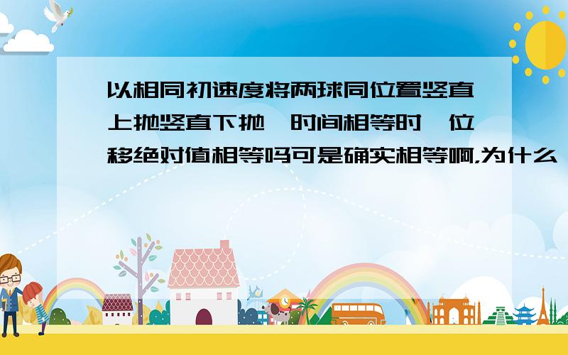 以相同初速度将两球同位置竖直上抛竖直下抛,时间相等时,位移绝对值相等吗可是确实相等啊，为什么