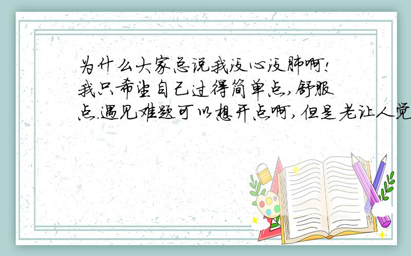 为什么大家总说我没心没肺啊!我只希望自己过得简单点,舒服点.遇见难题可以想开点啊,但是老让人觉得我没心没肺,跟小孩一样没责任心!