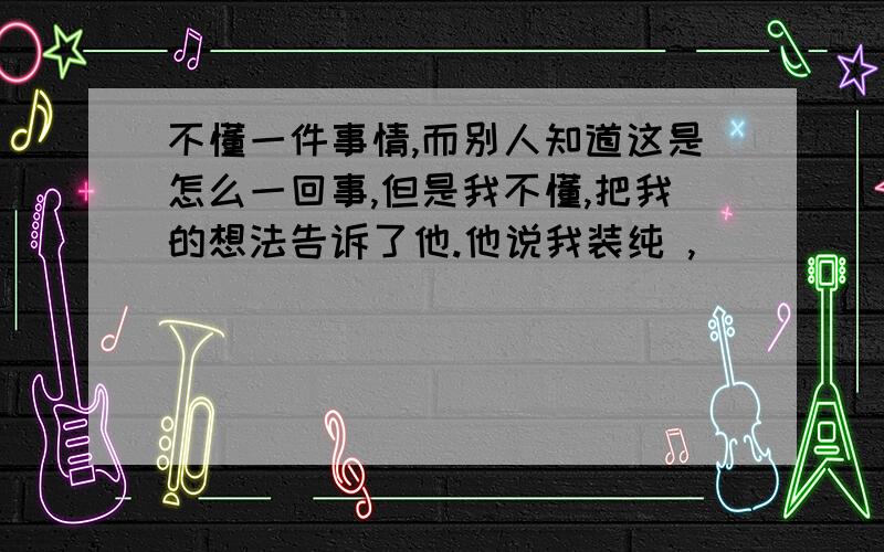 不懂一件事情,而别人知道这是怎么一回事,但是我不懂,把我的想法告诉了他.他说我装纯 ,