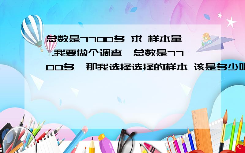 总数是7700多 求 样本量 .我要做个调查,总数是7700多,那我选择选择的样本 该是多少呢?原因,