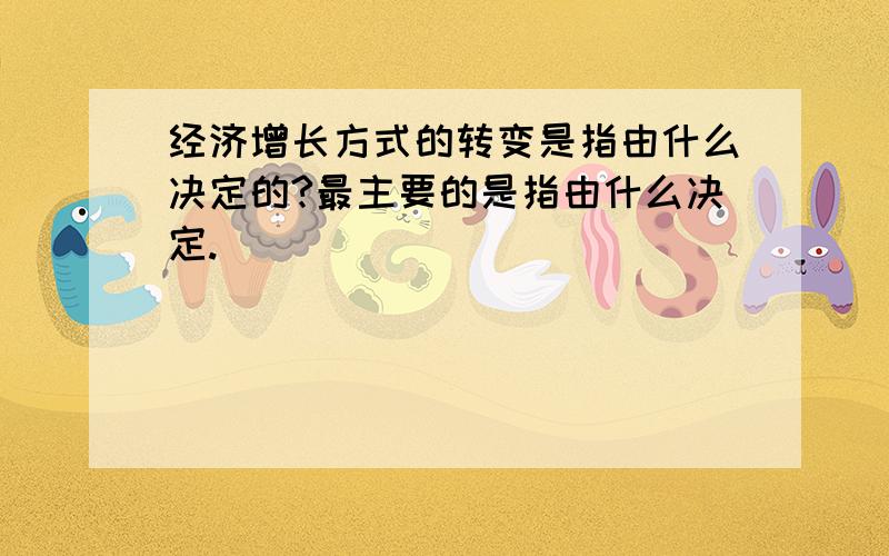 经济增长方式的转变是指由什么决定的?最主要的是指由什么决定.