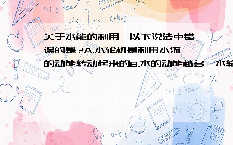 关于水能的利用,以下说法中错误的是?A.水轮机是利用水流的动能转动起来的B.水的动能越多,水轮机能做的功越多C.水轮机应安装在拦河坝前的上游处D.河流上游的水位越高,水的势能越大,势能