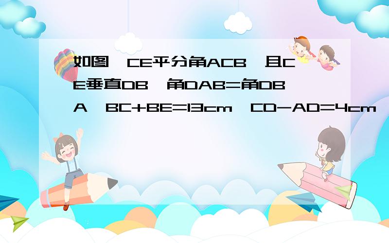 如图,CE平分角ACB,且CE垂直DB,角DAB=角DBA,BC+BE=13cm,CD-AD=4cm,求AC的长