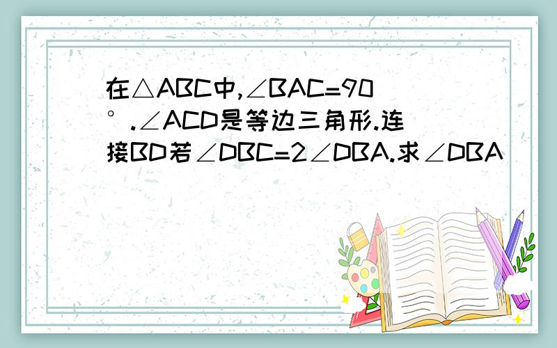 在△ABC中,∠BAC=90°.∠ACD是等边三角形.连接BD若∠DBC=2∠DBA.求∠DBA