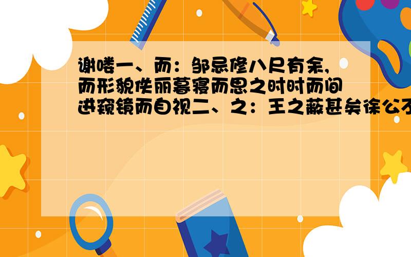 谢喽一、而：邹忌修八尺有余,而形貌佚丽暮寝而思之时时而间进窥镜而自视二、之：王之蔽甚矣徐公不若君之美也问之客曰由此观之燕赵韩魏闻之吾妻之美我者三、以：自以为不如皆以美于