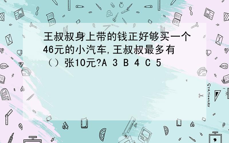 王叔叔身上带的钱正好够买一个46元的小汽车,王叔叔最多有（）张10元?A 3 B 4 C 5