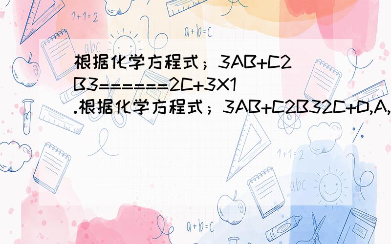 根据化学方程式；3AB+C2B3======2C+3X1.根据化学方程式；3AB+C2B32C+D,A,B两种物质的质量比为3：4,若生成C和D共140克,该反应消耗A的质量（）克