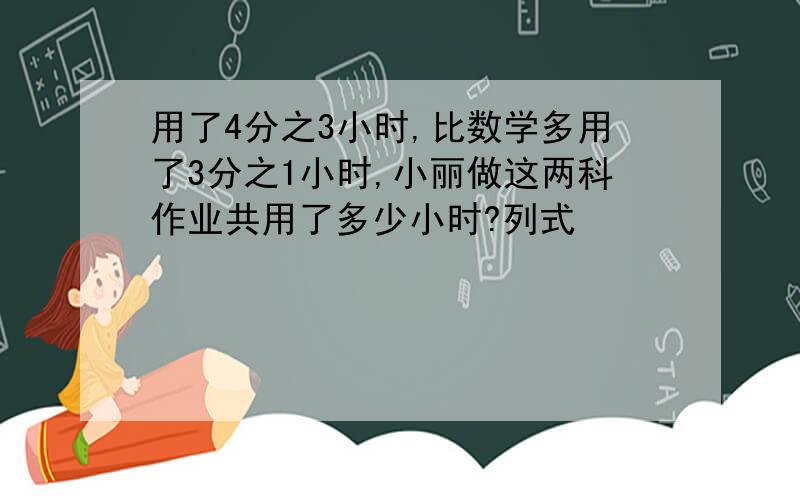 用了4分之3小时,比数学多用了3分之1小时,小丽做这两科作业共用了多少小时?列式