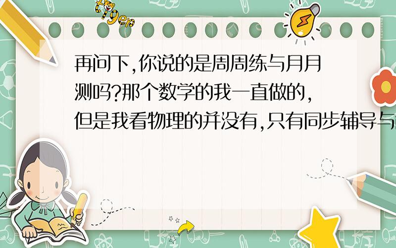 再问下,你说的是周周练与月月测吗?那个数学的我一直做的,但是我看物理的并没有,只有同步辅导与能力训练而且那个答案不是很详细!