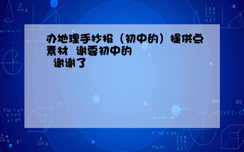 办地理手抄报（初中的）提供点素材  谢要初中的       谢谢了