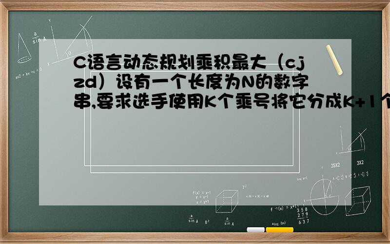 C语言动态规划乘积最大（cjzd）设有一个长度为N的数字串,要求选手使用K个乘号将它分成K+1个部分,找出一种分法,使得这K+1个部分的乘积能够为最大同时,为了帮助选手能够正确理解题意,主持