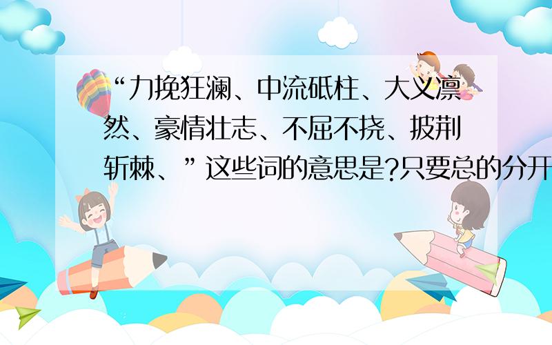 “力挽狂澜、中流砥柱、大义凛然、豪情壮志、不屈不挠、披荆斩棘、”这些词的意思是?只要总的分开就行了