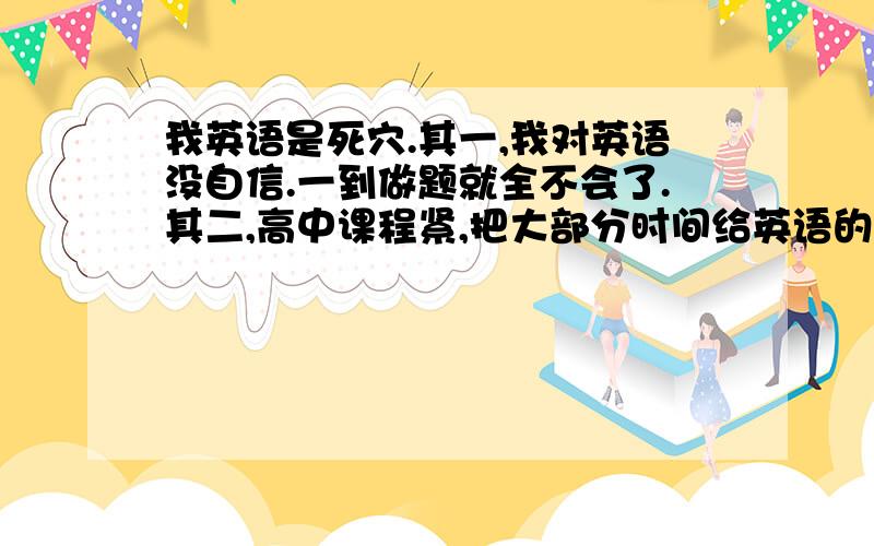 我英语是死穴.其一,我对英语没自信.一到做题就全不会了.其二,高中课程紧,把大部分时间给英语的话.其他科目就落下了,而且英语也不一定会有提升.所以我就自暴自弃了.对英语更头疼.我好