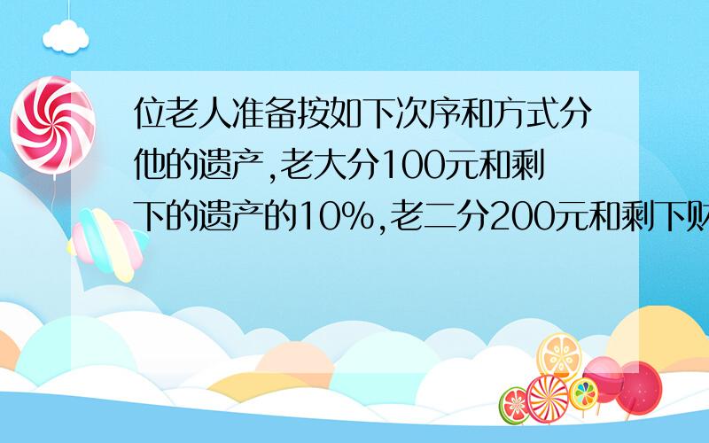 位老人准备按如下次序和方式分他的遗产,老大分100元和剩下的遗产的10%,老二分200元和剩下财产的10%,老三分300元和剩下财产的10%老四分400元和剩下财产的10%.结果,每个儿子分的一样多,问这位