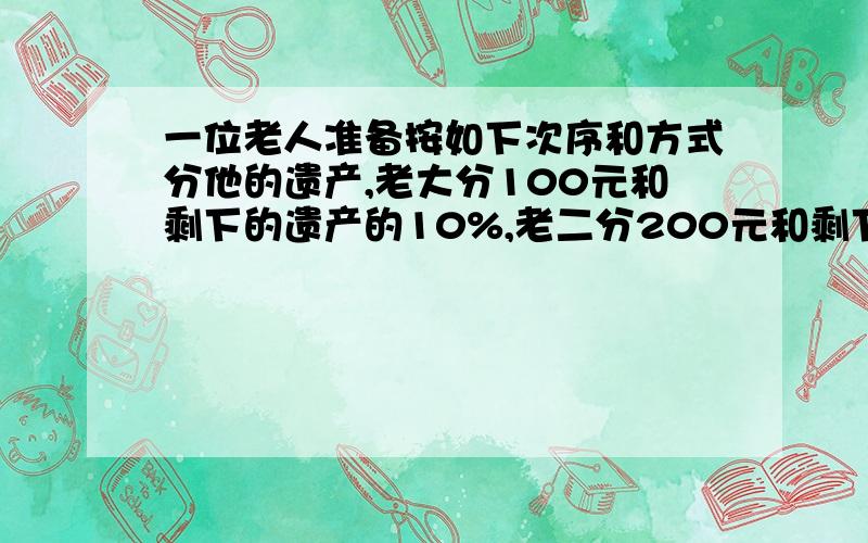 一位老人准备按如下次序和方式分他的遗产,老大分100元和剩下的遗产的10%,老二分200元和剩下财产的10%,老三分300元和剩下财产的10%老四分400元和剩下财产的10%.结果,每个儿子分的一样多,问这