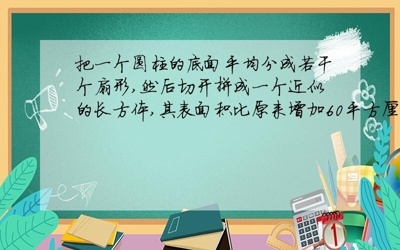 把一个圆柱的底面平均分成若干个扇形,然后切开拼成一个近似的长方体,其表面积比原来增加60平方厘米,已知圆柱的高为15厘米.求圆柱的体积.