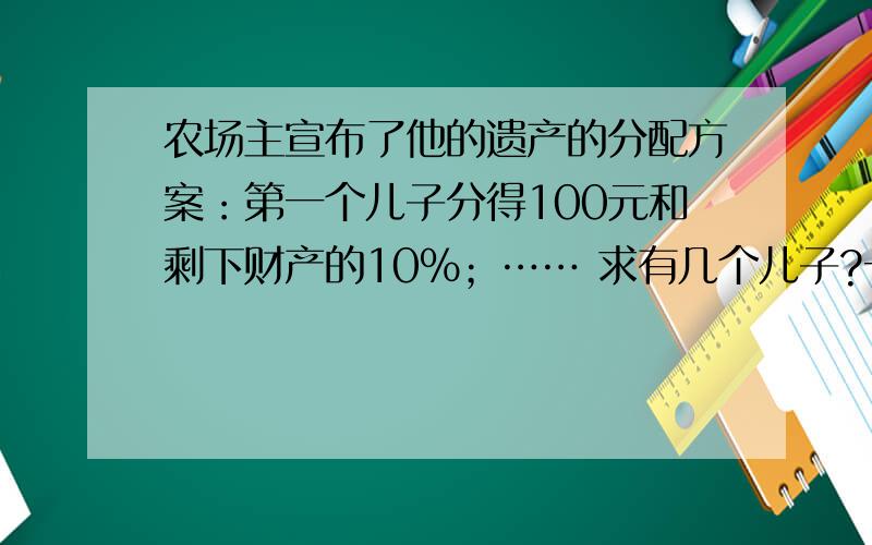 农场主宣布了他的遗产的分配方案：第一个儿子分得100元和剩下财产的10%；…… 求有几个儿子?一位农场主,又老又病,觉得自己所剩的日子不多了,一天,他将所有儿子都叫到身边,宣布了他的遗