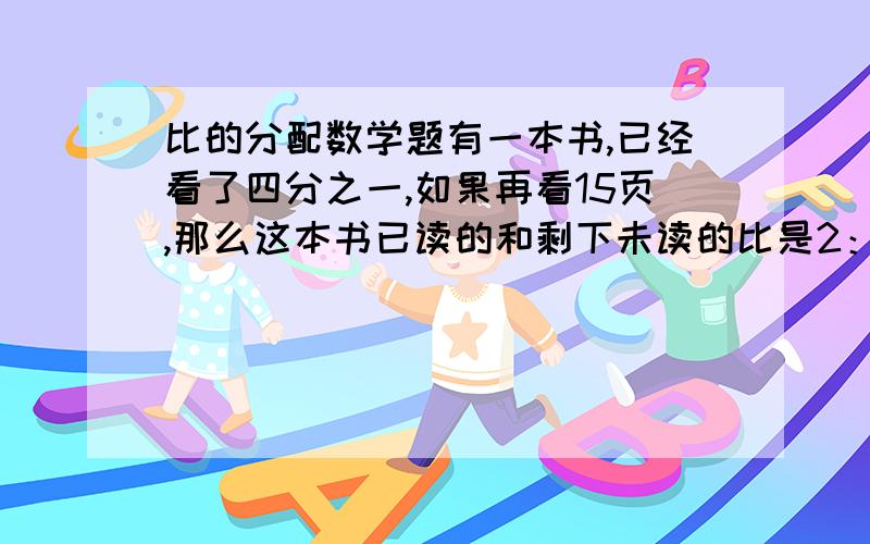 比的分配数学题有一本书,已经看了四分之一,如果再看15页,那么这本书已读的和剩下未读的比是2：3,求这本共有多少页?