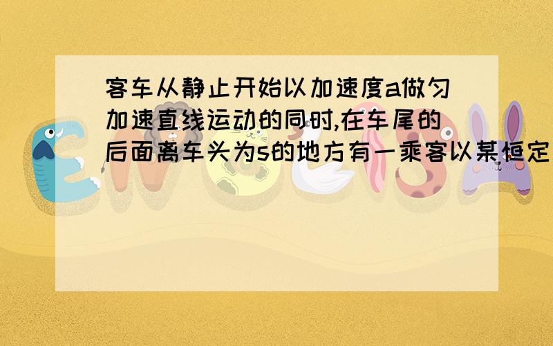 客车从静止开始以加速度a做匀加速直线运动的同时,在车尾的后面离车头为s的地方有一乘客以某恒定速度正在追赶这列客车,已知司机从车头观车镜内能看到离车头的最远距离为s.,同时司机从