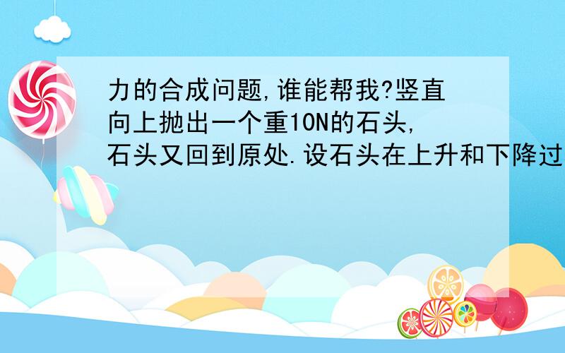 力的合成问题,谁能帮我?竖直向上抛出一个重10N的石头,石头又回到原处.设石头在上升和下降过程中所受到的阻力都是2N,则石头在上升过程中的合力为_____,方向_____；石头在下降的过程中的合