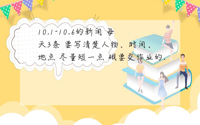 10.1-10.6的新闻 每天3条 要写清楚人物、时间、地点 尽量短一点 硪要交作业的.