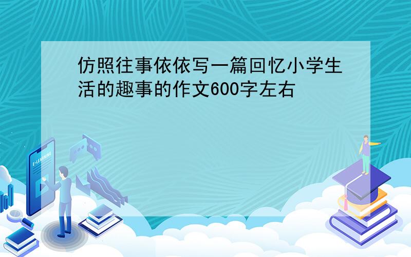 仿照往事依依写一篇回忆小学生活的趣事的作文600字左右